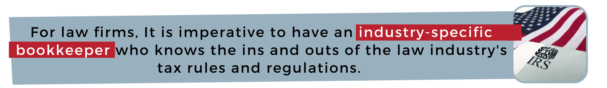 For law firms, It is imperative to have an industry-specific bookkeeper who knows the ins and outs of the law industry's tax rules and regulations.